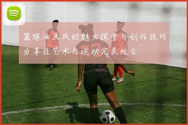 篮球油画风的魅力探索与创作技巧分享让艺术与运动完美结合