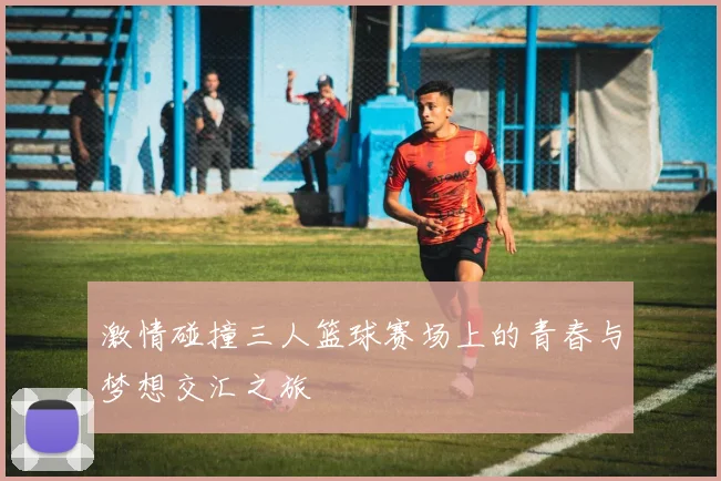 激情碰撞三人篮球赛场上的青春与梦想交汇之旅