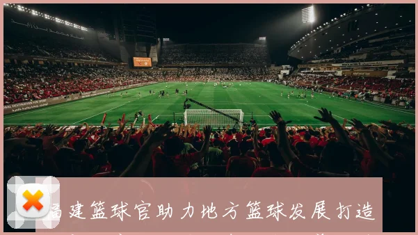 福建篮球官助力地方篮球发展打造全新体育生态圈与青少年培养体系