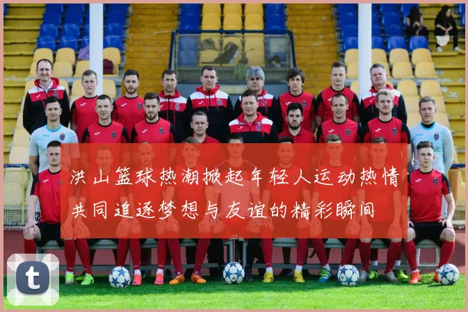 洪山篮球热潮掀起年轻人运动热情共同追逐梦想与友谊的精彩瞬间