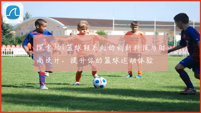 探索361篮球鞋系列的创新科技与时尚设计，提升你的篮球运动体验