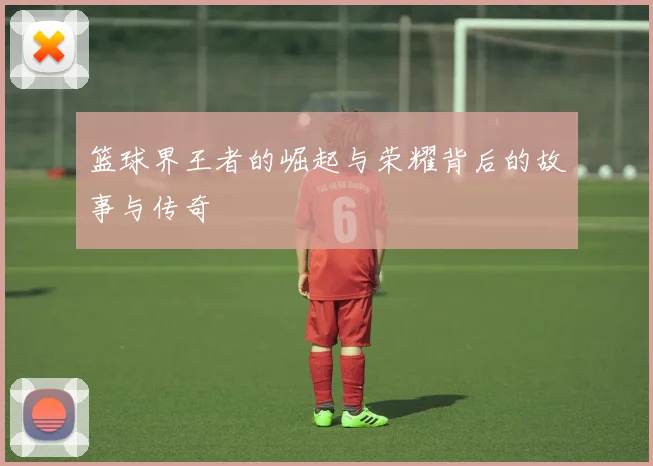 篮球界王者的崛起与荣耀背后的故事与传奇