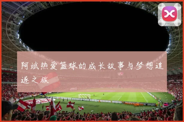 阿斌热爱篮球的成长故事与梦想追逐之旅